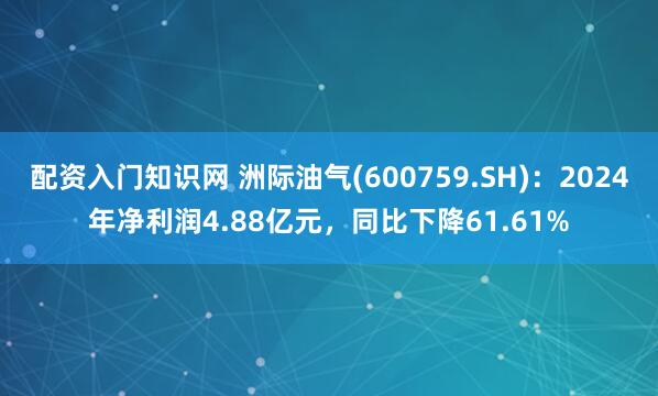 配资入门知识网 洲际油气(600759.SH)：2024年净利润4.88亿元，同比下降61.61%
