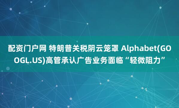 配资门户网 特朗普关税阴云笼罩 Alphabet(GOOGL.US)高管承认广告业务面临“轻微阻力”