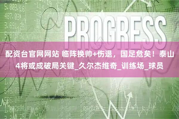 配资台官网网站 临阵换帅+伤退，国足危矣！泰山4将或成破局关键_久尔杰维奇_训练场_球员