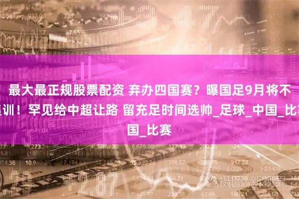 最大最正规股票配资 弃办四国赛？曝国足9月将不集训！罕见给中超让路 留充足时间选帅_足球_中国_比赛