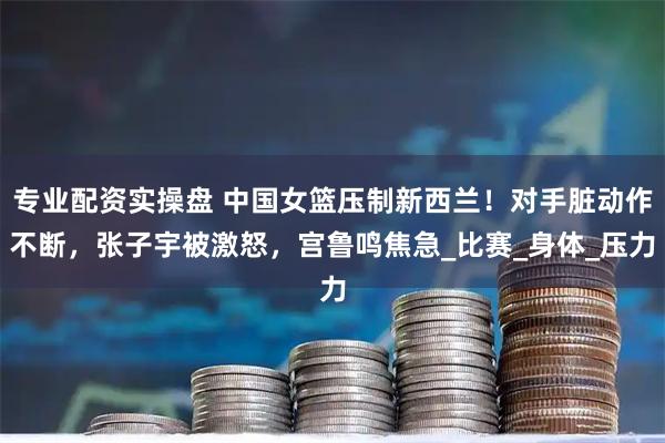 专业配资实操盘 中国女篮压制新西兰！对手脏动作不断，张子宇被激怒，宫鲁鸣焦急_比赛_身体_压力