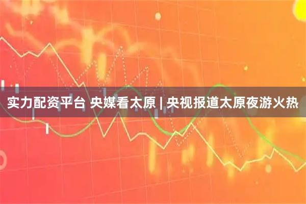 实力配资平台 央媒看太原 | 央视报道太原夜游火热