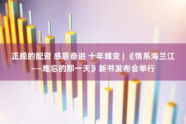 正规的配资 感恩奋进 十年蝶变 | 《情系海兰江——难忘的那一天》新书发布会举行