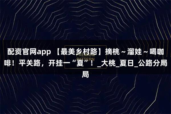 配资官网app 【最美乡村路】摘桃～溜娃～喝咖啡！平关路，开挂一“夏”！_大桃_夏日_公路分局