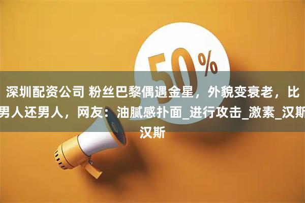 深圳配资公司 粉丝巴黎偶遇金星，外貌变衰老，比男人还男人，网友：油腻感扑面_进行攻击_激素_汉斯