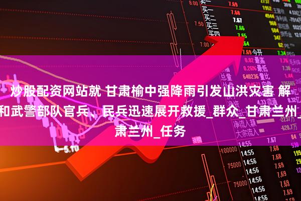 炒股配资网站就 甘肃榆中强降雨引发山洪灾害 解放军和武警部队官兵、民兵迅速展开救援_群众_甘肃兰州_任务