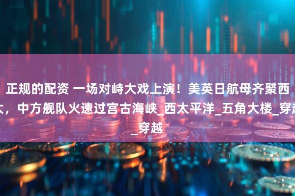 正规的配资 一场对峙大戏上演！美英日航母齐聚西太，中方舰队火速过宫古海峡_西太平洋_五角大楼_穿越