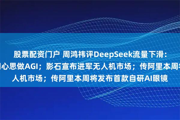 股票配资门户 周鸿祎评DeepSeek流量下滑：没花心思，梁文锋一门心思做AGI；影石宣布进军无人机市场；传阿里本周将发布首款自研AI眼镜