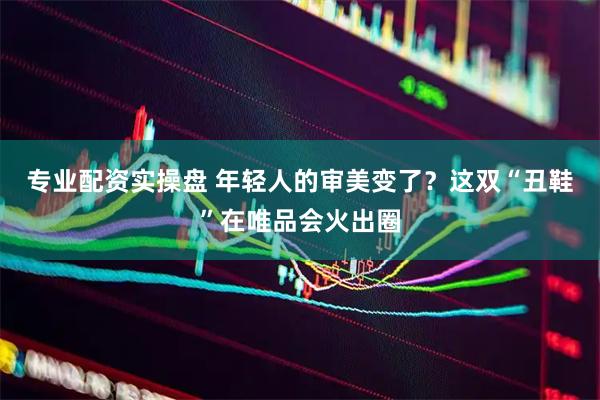 专业配资实操盘 年轻人的审美变了？这双“丑鞋”在唯品会火出圈