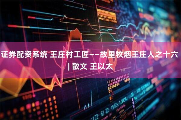 证券配资系统 王庄村工匠——故里牧烟王庄人之十六 | 散文 王以太