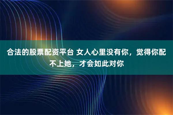 合法的股票配资平台 女人心里没有你，觉得你配不上她，才会如此对你