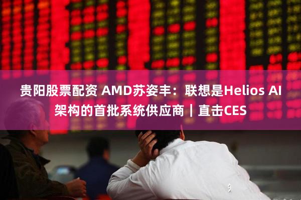 贵阳股票配资 AMD苏姿丰：联想是Helios AI架构的首批系统供应商｜直击CES