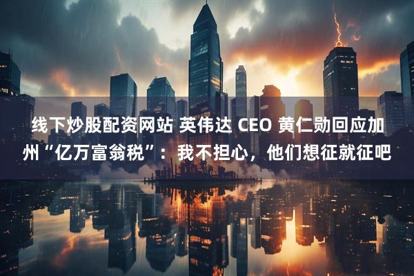 线下炒股配资网站 英伟达 CEO 黄仁勋回应加州“亿万富翁税”：我不担心，他们想征就征吧